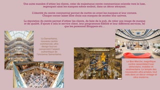 Une autre manière d’attirer les clients, créer de majestueux centre commerciaux orientés vers le luxe,
regroupant ainsi les marques même endroit, dans un décor attrayant.


L’identité du centre commercial permet de mettre en avant les marques et leur corners.
 
Chaque corner laisse libre choix aux marques de recréer leur univers.
 
 
La réputation du centre permet d’attirer les clients, de faire de la pub, de créer une image de marque
et de qualité. S’ajoute à cela le service client, leur programmes
fi
délité et leur différents services, tel
que les personnel Shoppers etc…
La Samaritaine,
nouveau centre
commercial, ultra
design tout en
conservant l’aspect
authentique de
l’ancienne Samaritaine.
Le Bon Marche, magni
fi
que
centre rassemblant luxe
alimentaire, mobilier et
vestimentaire. Le temple des
nouveautés ultra prisées, tout
cela dans un décor vintage et
ultra moderne.
 