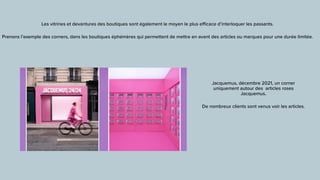 Les vitrines et devantures des boutiques sont également le moyen le plus e
ffi
cace d’interloquer les passants.


Prenons l’exemple des corners, dans les boutiques éphémères qui permettent de mettre en avant des articles ou marques pour une durée limitée.
Jacquemus, décembre 2021, un corner
uniquement autour des articles roses
Jacquemus.


De nombreux clients sont venus voir les articles.
 