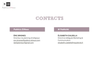 CONTACTS

Publicis EtNous                     M Publicité


ÉRIC BRIONES                        ÉLISABETH CIALDELLA
Directeur du planning stratégique   Directrice déléguée Marketing &
darkplanneur@gmail.com              Communication
                                    elisabeth.cialdella@mpublicite.fr
 