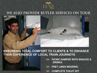 ENSUREING TOTAL COMFORT TO CLIENTS & TO ENHANCE
THEIR EXPERIENCE OF LOCAL TRAIN JOURNEYS
                          PICNIC HAMPER WITH SNACKS &
                           DRINKS.
                          FRET LINEN BEDDING.
                          COMPLETE TOILET KIT
 
