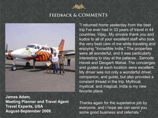 "I returned home yesterday from the best
                                   trip I've ever had in 33 years of travel in 44
                                   countries. Vijay...My sincere thank you and
                                   kudos to all of your excellent staff who took
                                   the very best care of me while traveling and
                                   enjoying "Incredible India." The properties
                                   were all wonderful, and it was particularly
                                   interesting to stay at the palaces...Samode
                                   Haveli and Deogarh Mahal. The concierges
                                   and guides at each location were excellent.
                                   My driver was not only a wonderful driver,
                                   companion, and guide, but also provided a
                                   constant thread in the trip. Mythical,
                                   mystical, and magical, India is my new
                                   favorite place.
James Adam,
Meeting Planner and Travel Agent   Thanks again for the superlative job by
Travel Experts, USA                everyone, and I hope we can send you
August-September 2009.             some good business and referrals."
 