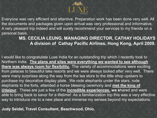 Everyone was very efficient and attentive. Preparation work has been done very well. All
the documents and packages given upon arrival was very professional and informative.
A very pleasant trip indeed and will surely recommend your services to my friends on a
personal basis.
          MS. CECILIA LEUNG, MANAGING DIRECTOR, CATHAY HOLIDAYS
               A division of Cathay Pacific Airlines, Hong Kong, April 2009.


I would like to congratulate Luxe India for an outstanding trip which I recently took to
Northern India. The plans and sites were everything we wanted to see although
there was always room for flexibility. The variety of accommodations were exciting
from palaces to beautiful lake resorts and we were always looked after very well. There
were many surprises along the way from the tea store to the little shop upstairs to
purchase my decorative display plate. We rode elephants under the stars, rode
elephants to the forts, attended a horse blessing ceremony and met the king of
Udaipur. These are just a few of the incredible experiences, we shared and were
able to bring back to savor for a lifetime! As a familiarization trip this was a very effective
way to introduce me to a new place and immerse my senses beyond my expectations.

Judy Seidel, Travel Consultant, Beachwood, Ohio.
 