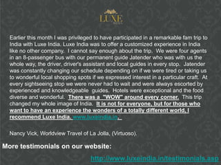 Earlier this month I was privileged to have participated in a remarkable fam trip to
  India with Luxe India. Luxe India was to offer a customized experience in India
  like no other company. I cannot say enough about the trip. We were four agents
  in an 8-passenger bus with our permanent guide Jatender who was with us the
  whole way, the driver, driver's assistant and local guides in every stop. Jatender
  was constantly changing our schedule depending on if we were tired or taking us
  to wonderful local shopping spots if we expressed interest in a particular craft. At
  every sightseeing stop we were never had to wait and were always escorted by
  experienced and knowledgeable guides. Hotels were exceptional and the food
  diverse and wonderful. There was a "WOW" around every corner. This trip
  changed my whole image of India. It is not for everyone, but for those who
  want to have an experience the wonders of a totally different world, I
  recommend Luxe India. www.luxeindia.in.


  Nancy Vick, Worldview Travel of La Jolla, (Virtuoso).

More testimonials on our website:
                                    http://www.luxeindia.in/testimonials.asp
 
