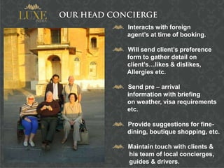 Interacts with foreign
agent’s at time of booking.

Will send client’s preference
form to gather detail on
client’s…likes & dislikes,
Allergies etc.

Send pre – arrival
information with briefing
on weather, visa requirements
etc.

Provide suggestions for fine-
dining, boutique shopping, etc.

Maintain touch with clients &
his team of local concierges,
guides & drivers.
 