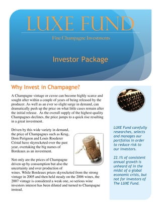 1
Why Invest in Champagne?
A Champagne vintage or cuvee can become highly scarce and
sought after within a couple of years of being released by the
producer. As well as an ever so slight surge in demand, can
dramatically push up the price on what little cases remain after
the initial release. As the overall supply of the highest-quality
Champagnes declines, the price jumps to a quick rise resulting
in a great investment.
Driven by this wide variety in demand,
the price of Champagnes such as Krug,
Dom Perignon and Louis Roederer
Cristal have skyrocketed over the past
year, overtaking the big names of
Bordeaux as an investment.
Not only are the prices of Champagne
driven up by consumption but also the
uncertainty and over production of
wines. While Bordeaux prices skyrocketed from the strong
vintage in 2005 and then held steady on the 2006 wines, the
2007 vintage is considered a weak one, so serious wine
investors interest has been diluted and turned to Champagne
instead.
LUXE FUNDFine Champagne Investments
Investor Package
LUXE Fund carefully
researches, selects
and manages our
portfolios in order
to reduce risk to
our investors.
22.1% of consistent
annual growth is
unheard of in the
midst of a global
economic crisis, but
not for investors of
The LUXE Fund.
2
 