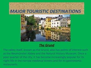 MAJOR TOURISTIC DESTINATIONS
The Grund
The valley itself, known as the Grund, also has points of interest such
as the Neumünster Abbey and the Natural History Museum. Once a
poor quarter of the city, it has become increasingly popular for its
night life in the narrow medieval streets and for its gastronomic
restaurants.
 