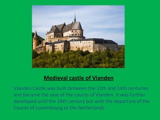 Medieval castle of Vianden
Vianden Castle was built between the 11th and 14th centuries
and became the seat of the counts of Vianden. It was further
developed until the 18th century but with the departure of the
Counts of Luxembourg to the Netherlands
 