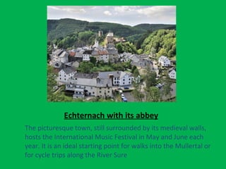 Echternach with its abbey
The picturesque town, still surrounded by its medieval walls,
hosts the International Music Festival in May and June each
year. It is an ideal starting point for walks into the Mullertal or
for cycle trips along the River Sure
 