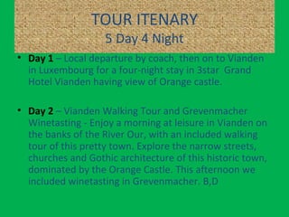 TOUR ITENARY
5 Day 4 Night
• Day 1 – Local departure by coach, then on to Vianden
in Luxembourg for a four-night stay in 3star Grand
Hotel Vianden having view of Orange castle.
• Day 2 – Vianden Walking Tour and Grevenmacher
Winetasting - Enjoy a morning at leisure in Vianden on
the banks of the River Our, with an included walking
tour of this pretty town. Explore the narrow streets,
churches and Gothic architecture of this historic town,
dominated by the Orange Castle. This afternoon we
included winetasting in Grevenmacher. B,D
 