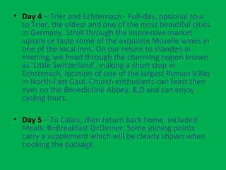 • Day 4 – Trier and Echternach - Full-day, optional tour
to Trier, the oldest and one of the most beautiful cities
in Germany. Stroll through the impressive market
square or taste some of the exquisite Moselle wines in
one of the local inns. On our return to Vianden in
evening, we head through the charming region known
as ‘Little Switzerland’, making a short stop in
Echternach, location of one of the largest Roman Villas
in North-East Gaul. Church enthusiasts can feast their
eyes on the Benedictine Abbey. B,D and can enjoy
cycling tours.
• Day 5 – To Calais, then return back home. Included
Meals: B=Breakfast D=Dinner. Some joining points
carry a supplement which will be clearly shown when
booking the package.
 