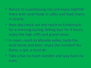 • Return to Luxembourg city and enjoy nightlife
there with local foods in cafes and food chains
in Grund.
• Next day check out and reach to Echternach
for a morning cycling /biking tour for 3 hours,
enjoy the high cliffs and grand views.
• In noon, reach to Moselle valley ,taste the
local wines and beer, enjoy the mondorf-les-
Bains, a spa, a must do.
• Take a bus to reach vianden and way back via
train.
 