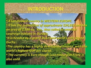 INTRODUCTION
• A Landlocked country in WESTERN EUROPE.A Landlocked country in WESTERN EUROPE.
• It has the population of approximate 524,853 and hasIt has the population of approximate 524,853 and has
an area of 2,586 sq. km., thus called as smallestan area of 2,586 sq. km., thus called as smallest
sovereign nations in Europe.sovereign nations in Europe.
•It is headed by a grand Duke and world’s only GrandIt is headed by a grand Duke and world’s only Grand
Duchy.Duchy.
•The country has a highly developed economy, with theThe country has a highly developed economy, with the
world's highest GDP per capita.world's highest GDP per capita.
• The currency is Euro though Luxembourgish Franc isThe currency is Euro though Luxembourgish Franc is
also used.also used.
 