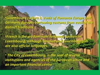 • A giant gorge Luxembourg is a city with cliffs,
• Bordered by Belgium, France, and Germany.•Luxembourg culture is a mix of Romance Europe andLuxembourg culture is a mix of Romance Europe and
Germanic Europe, borrowing customs from each of theGermanic Europe, borrowing customs from each of the
distinct traditions.distinct traditions.
•French is the predominant language spoken inFrench is the predominant language spoken in
Luxembourg, although German and LuxembourgishLuxembourg, although German and Luxembourgish
are also official languages.are also official languages.
• The City of Luxembourg, is the seat of severalThe City of Luxembourg, is the seat of several
institutions and agencies of the European Union andinstitutions and agencies of the European Union and
an important financial centrean important financial centre
 