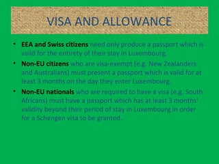 VISA AND ALLOWANCE
• EEA and Swiss citizens need only produce a passport which is
valid for the entirety of their stay in Luxembourg.
• Non-EU citizens who are visa-exempt (e.g. New Zealanders
and Australians) must present a passport which is valid for at
least 3 months on the day they enter Luxembourg.
• Non-EU nationals who are required to have a visa (e.g. South
Africans) must have a passport which has at least 3 months'
validity beyond their period of stay in Luxembourg in order
for a Schengen visa to be granted.
 