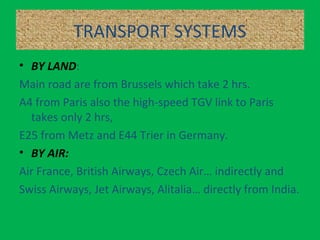 TRANSPORT SYSTEMS
• BY LAND:
Main road are from Brussels which take 2 hrs.
A4 from Paris also the high-speed TGV link to Paris
takes only 2 hrs,
E25 from Metz and E44 Trier in Germany.
• BY AIR:
Air France, British Airways, Czech Air… indirectly and
Swiss Airways, Jet Airways, Alitalia… directly from India.
 
