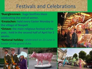 Festivals and Celebrations
•Buergbrennen: huge bonfires blaze
celebrating the end of winter.
•Emaischen: held every Easter Monday in
the village of Nospelt
•Octave: the main religious festival of the
year, held in the second half of April for 2
weeks.
•National holiday: celebrated on 23 June in
honor of the grand duke.
 