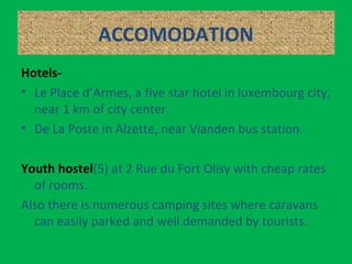 ACCOMODATION
Hotels-
• Le Place d’Armes, a five star hotel in luxembourg city,
near 1 km of city center.
• De La Poste in Alzette, near Vianden bus station.
Youth hostel(5) at 2 Rue du Fort Olisy with cheap rates
of rooms.
Also there is numerous camping sites where caravans
can easily parked and well demanded by tourists.
 