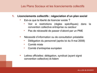 Les Plans Sociaux et les licenciements collectifs   Licenciements collectifs : négociation d’un plan social Est-ce que la liberté de licencier existe  ? Voir si restrictions (règles spécifiques) dans la convention collective entreprise ou secteur Pas de nécessité de passer d’abord par un PME Nécessité d’information ou de consultation préalable Délégation du personnel (après loi du 9 mai 2008) Comité mixte Comité d’entreprise européen Lettres officielles: délégation, syndicat (ayant signé convention collective) et Adem 