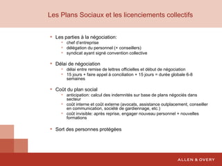 Les Plans Sociaux et les licenciements collectifs Les parties à la négociation: chef d’entreprise délégation du personnel (+ conseillers) syndicat ayant signé convention collective Délai de négociation délai entre remise de lettres officielles et début de négociation 15 jours + faire appel à conciliation + 15 jours = durée globale 6-8 semaines Coût du plan social anticipation: calcul des indemnités sur base de plans négociés dans secteur coût interne et coût externe (avocats, assistance outplacement, conseiller en communication, société de gardiennage, etc.) coût invisible: après reprise, engager nouveau personnel + nouvelles formations Sort des personnes protégées 