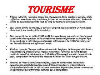 •
                     Tourisme
    Trésors culturels, richesses naturelles et paysages d’une exaltante variété, plats
    raffinés et excellents vins, traditions festives et une culture vibrante… le Grand-
    Duché de Luxembourg invite tout au long de l’année à un voyage insolite.
•
•   Seul Grand-Duché au monde, le pays est un petit bijou associant un riche passé
    historique à une modernité exemplaire.
•
•   Bien que petit par sa taille (2.586 km2), le Luxembourg présente un haut attrait
    touristique: des vignobles de la Moselle aux demeures féodales du Moyen Âge,
    en passant par les sites témoins du passé sidérurgique, l’éventail des visites et
    des lieux de détente est infiniment varié.
•
•   Situé au cœur de l’Europe occidentale entre la Belgique, l’Allemagne et la France,
    le Luxembourg présente deux régions naturelles: l’Oesling, au nord, faisant
    partie du massif des Ardennes, et le Guttland (bon pays), au sud et au centre du
    pays, comprenant la vallée de la Moselle à l’est et les Terres Rouges au sud.
•
•   Berceau de l’idée d’une Europe unifiée, siège de nombreuses institutions
    européennes, point d’attraction pour différentes cultures, le Luxembourg
    d’aujourd’hui présente un microcosme européen. Explorez les points communs et
    les spécificités des différentes cultures qui le composent!
 