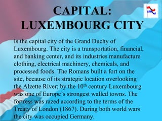 CAPITAL:
LUXEMBOURG CITY
Is the capital city of the Grand Duchy of
Luxembourg. The city is a transportation, financial,
and banking center, and its industries manufacture
clothing, electrical machinery, chemicals, and
processed foods. The Romans built a fort on the
site, because of its strategic location overlooking
the Alzette River; by the 10th century Luxembourg
was one of Europe’s strongest walled towns. The
fortress was razed according to the terms of the
Treaty of London (1867). During both world wars
the city was occupied Germany.
 