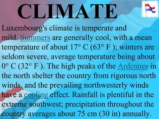 CLIMATE
Luxembourg's climate is temperate and
mild. Summers are generally cool, with a mean
temperature of about 17° C (63° F ); winters are
seldom severe, average temperature being about
0° C (32° F ). The high peaks of the Ardennes in
the north shelter the country from rigorous north
winds, and the prevailing northwesterly winds
have a cooling effect. Rainfall is plentiful in the
extreme southwest; precipitation throughout the
country averages about 75 cm (30 in) annually.
 