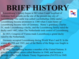 BRIEF HISTORY
Luxembourg’s history began in 963 when Count Siegfried of
Ardennes built a castle on the site of the present-day city of
Luxembourg. The castle was called Lucilinburhuc (little castle).
Luxembourg became prominent in 1308 when Count Henry of
Luxembourg became ruler of Germany. Henry’s grandson, Charles
IV, made Luxembourg a duchy, and the Luxembourg family ruled the
duchy until 1443, when The Netherlands took control of Luxembourg.
In 1815, Congress of Vienna made Luxembourg a grand duchy
ruled by the Netherlands.
Germany occupied Luxembourg during World Wars I and II. In the
winter of 1994 and 1945, part of the Battle of the Bulge was fought in
northern Luxembourg.
In 1945, Luxembourg became a member of the United Nations. It
joined an economic union called Benelux in 1948, and became a
member of the North Atlantic Treaty Organization (NATO) in 1949.
 