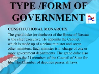 TYPE /FORM OF
GOVERNMENT
CONSTITUTIONAL MONARCHY.
The grand duke (or duchess) of the House of Nassau
is the chief executive. He appoints the Cabinet,
which is made up of a prime minister and seven
other ministers. Each minister is in charge of one or
more government departments. The grand duke also
appoints the 21 members of the Council of State for
life. The Chamber of deputies passes all laws.
 