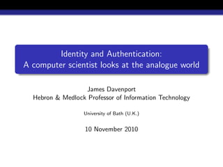 Identity and Authentication:
A computer scientist looks at the analogue world
James Davenport
Hebron & Medlock Professor of Information Technology
University of Bath (U.K.)
10 November 2010
 