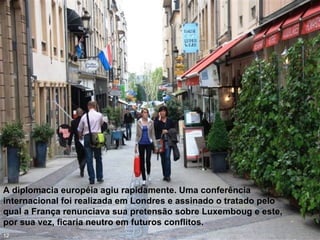 A diplomacia européia agiu rapidamente. Uma conferência
internacional foi realizada em Londres e assinado o tratado pelo
qual a França renunciava sua pretensão sobre Luxemboug e este,
por sua vez, ficaria neutro em futuros conflitos.
12
 