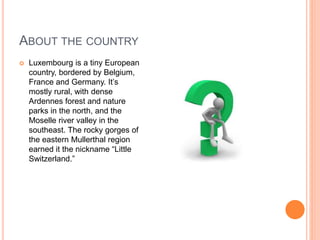 ABOUT THE COUNTRY
 Luxembourg is a tiny European
country, bordered by Belgium,
France and Germany. It’s
mostly rural, with dense
Ardennes forest and nature
parks in the north, and the
Moselle river valley in the
southeast. The rocky gorges of
the eastern Mullerthal region
earned it the nickname “Little
Switzerland.”
 