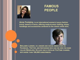 BENJAMIN LASNEIR, IS A SINGER AND SOCIAL MEDIA STAR ON
FACEBOOK, TWITTER, AND INSTAGRAM WHO HAS HIS OWN FAN BASE
CALLED BENZILERS. HE ALSO HAS A POPULAR YOUTUBE CHANNEL
WITH MORE THAN 160,000 SUBSCRIBERS.
Anne Fontaine, is an international women’s luxury fashion
brand, based in France, offering ready-to-wear clothing, shoes,
handbags and accessories centered on the classic white shirt.
FAMOUS
PEOPLE
 