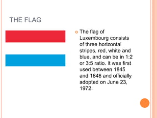 THE FLAG
 The flag of
Luxembourg consists
of three horizontal
stripes, red, white and
blue, and can be in 1:2
or 3:5 ratio. It was first
used between 1845
and 1848 and officially
adopted on June 23,
1972.
 