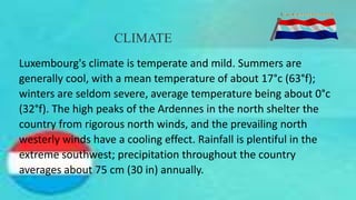 CLIMATE
Luxembourg's climate is temperate and mild. Summers are
generally cool, with a mean temperature of about 17°c (63°f);
winters are seldom severe, average temperature being about 0°c
(32°f). The high peaks of the Ardennes in the north shelter the
country from rigorous north winds, and the prevailing north
westerly winds have a cooling effect. Rainfall is plentiful in the
extreme southwest; precipitation throughout the country
averages about 75 cm (30 in) annually.
 