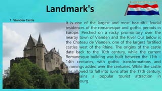 Landmark's
1. Vianden Castle
It is one of the largest and most beautiful feudal
residences of the romanesque and gothic periods in
Europe. Perched on a rocky promontory over the
nearby town of Vianden and the River Our below is
the Chateau de Vianden, one of the largest fortified
castles west of the Rhine. The origins of the castle
date back to the 10th century, while the current
Romanesque building was built between the 11th –
14th centuries, with gothic transformations and
trimmings added over the centuries. While the castle
was allowed to fall into ruins after the 17th century,
it remains a popular tourist attraction in
Luxembourg.
 