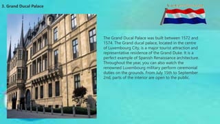 3. Grand Ducal Palace
The Grand Ducal Palace was built between 1572 and
1574. The Grand ducal palace, located in the centre
of Luxembourg City, is a major tourist attraction and
representative residence of the Grand Duke. It is a
perfect example of Spanish Renaissance architecture.
Throughout the year, you can also watch the
renowned Luxembourg military perform ceremonial
duties on the grounds. From July 15th to September
2nd, parts of the interior are open to the public.
 