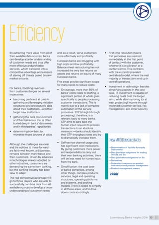 Luxembourg Banks Insights 2016 13
Efficiency
By extracting more value from all of
their available data sources, banks
can develop a better understanding
of customer needs and thus offer
more effective and profitable
services, which translates into a
competitive advantage and a means
of staving off threats posed by new
market entrants.
For banks, boosting revenues
from customers hinges on several
imperatives:
•	becoming proficient at quickly
gathering and leveraging valuable
structured and unstructured data
about their customers—and their
target new customers
•	gathering the data on customers
and their behaviour that is often
buried deep in banks’ data mines
and in third-parties’ repositories
•	determining how best to
monetise those sources of value
Although the challenges are clear
and the options to move forward
are fairly well known, a disconnect
remains between many banks and
their customers. Driven by advances
in technologies already adopted by
other industries, consumers are
demanding the same from banking,
but the banking industry has been
slow to adapt.
The real competitive advantage will
go to those players who are able to
successfully combine data from all
available sources to develop a better
understanding of customer needs
and, as a result, serve customers
more effectively and profitably.
European banks are struggling with
high costs and low profitability.
Balance sheet restructuring has not
increased the very low returns on
assets and returns on equity of many
European banks.
Five areas provide significant scope
for many banks to reduce costs:
•	On average, more than 50% of
banks’ costs relate to staffing, a
significant portion of which goes
specifically to people processing
customer transactions. This is
mainly due to a lack of complete
automation of the service
processes. STP (straight-through
processing), therefore, is a
relevant topic to many banks.
STP aims to pare back the
human input required to process
transactions to an absolute
minimum —banks should identify
their STP throughput rates and try
to dramatically increase them.
•	Self-service channel usage also
has significant cost implications.
By giving customers more power
and responsibility to carry out
their own banking activities, there
will be less need for human input
from the bank.
•	Simplification: the cost base
of banks comprises, among
other things, complex products,
services, legal and operating
structures, operating platforms
and systems, and booking
models. There is scope to simplify
in all these areas, and to drive
down costs accordingly.
•	First-time resolution means
that processes are resolved
immediately at the first point
of contact with the customer,
whether it is at a branch or a
contact centre. This contrasts
with the currently prevalent
centralised model, where the vast
majority of transactions end up in
central operations.
•	Investment in technology: besides
simplifying aspects in the cost
base, IT investment is capable of
reducing costs over the longer
term, while also improving (or at
least protecting) income through
improved customer service, risk
management, and cyber security.
NewMiFIDDelegatedActs
•	Determination of liquidity for equity
instruments
•	Data provision obligations for trading
venues and Sis
•	Data publication obligations for Sis
•	Derivatives
•	Supervisory measures on product
intervention and position management
•	Position management powers
 