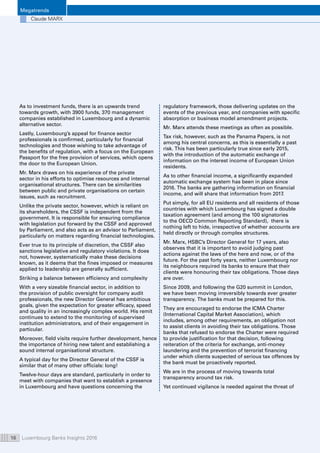 Megatrends
Luxembourg Banks Insights 201616
Claude MARX
As to investment funds, there is an upwards trend
towards growth, with 3900 funds, 370 management
companies established in Luxembourg and a dynamic
alternative sector.
Lastly, Luxembourg’s appeal for finance sector
professionals is confirmed, particularly for financial
technologies and those wishing to take advantage of
the benefits of regulation, with a focus on the European
Passport for the free provision of services, which opens
the door to the European Union.
Mr. Marx draws on his experience of the private
sector in his efforts to optimise resources and internal
organisational structures. There can be similarities
between public and private organisations on certain
issues, such as recruitment.
Unlike the private sector, however, which is reliant on
its shareholders, the CSSF is independent from the
government. It is responsible for ensuring compliance
with legislation put forward by the CSSF and approved
by Parliament, and also acts as an advisor to Parliament,
particularly on matters regarding financial technologies.
Ever true to its principle of discretion, the CSSF also
sanctions legislative and regulatory violations. It does
not, however, systematically make these decisions
known, as it deems that the fines imposed or measures
applied to leadership are generally sufficient.
Striking a balance between efficiency and complexity
With a very sizeable financial sector, in addition to
the provision of public oversight for company audit
professionals, the new Director General has ambitious
goals, given the expectation for greater efficacy, speed
and quality in an increasingly complex world. His remit
continues to extend to the monitoring of supervised
institution administrators, and of their engagement in
particular.
Moreover, field visits require further development, hence
the importance of hiring new talent and establishing a
sound internal organisational structure.
A typical day for the Director General of the CSSF is
similar that of many other officials: long!
Twelve-hour days are standard, particularly in order to
meet with companies that want to establish a presence
in Luxembourg and have questions concerning the
regulatory framework, those delivering updates on the
events of the previous year, and companies with specific
absorption or business model amendment projects.
Mr. Marx attends these meetings as often as possible.
Tax risk, however, such as the Panama Papers, is not
among his central concerns, as this is essentially a past
risk. This has been particularly true since early 2015,
with the introduction of the automatic exchange of
information on the interest income of European Union
residents.
As to other financial income, a significantly expanded
automatic exchange system has been in place since
2016. The banks are gathering information on financial
income, and will share that information from 2017.
Put simply, for all EU residents and all residents of those
countries with which Luxembourg has signed a double
taxation agreement (and among the 100 signatories
to the OECD Common Reporting Standard), there is
nothing left to hide, irrespective of whether accounts are
held directly or through complex structures.
Mr. Marx, HSBC’s Director General for 17 years, also
observes that it is important to avoid judging past
actions against the laws of the here and now, or of the
future. For the past forty years, neither Luxembourg nor
its neighbours required its banks to ensure that their
clients were honouring their tax obligations. Those days
are over.
Since 2009, and following the G20 summit in London,
we have been moving irreversibly towards ever greater
transparency. The banks must be prepared for this.
They are encouraged to endorse the ICMA Charter
(International Capital Market Association), which
includes, among other requirements, an obligation not
to assist clients in avoiding their tax obligations. Those
banks that refused to endorse the Charter were required
to provide justification for that decision, following
reiteration of the criteria for exchange, anti-money
laundering and the prevention of terrorist financing
under which clients suspected of serious tax offences by
the bank must be proactively reported.
We are in the process of moving towards total
transparency around tax risk.
Yet continued vigilance is needed against the threat of
 