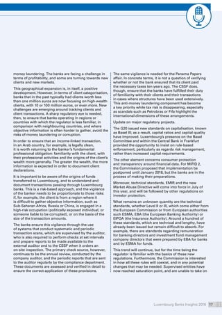 Luxembourg Banks Insights 2016 17
money laundering. The banks are facing a challenge in
terms of profitability, and some are turning towards new
clients and new markets.
This geographical expansion is, in itself, a positive
development. However, in terms of client categorisation,
banks that in the past typically had clients worth less
than one million euros are now focusing on high-wealth
clients, with 10 or 100 million euros, or even more. New
challenges are emerging around tracking clients and
client transactions. A sharp regulatory eye is needed,
then, to ensure that banks operating in regions or
countries with which the regulator is less familiar, in
comparison with neighbouring countries, and where
objective information is often harder to gather, avoid the
risks of money laundering or corruption.
In order to ensure that an income-linked transaction,
in an Arab country, for example, is legally clean,
it is worth returning to the banker’s fundamental
professional obligation: familiarity with the client, with
their professional activities and the origins of the client’s
wealth more generally. The greater the wealth, the more
information is expected in order to document client
declarations.
It is important to be aware of the origins of funds
transferred to Luxembourg, and to understand and
document transactions passing through Luxembourg
banks. This is a risk-based approach, and the vigilance
of the banker needs to be proportionate to those risks:
if, for example, the client is from a region where it
is difficult to gather objective information, such as
Sub-Saharan Africa, Russia or China, is engaged in a
high-risk occupation (politically exposed individual, or
someone liable to be corrupted), or on the basis of the
size of the transaction amounts.
The banks ensure this vigilance through the use
of systems that conduct systematic and periodic
transaction scans, which are supervised by the auditor,
who is also required to perform checks at set intervals
and prepare reports to be made available to the
external auditor and to the CSSF when it orders an
on-site inspection. The primary check source, however,
continues to be the annual review, conducted by the
company auditor, and the periodic reports that are sent
to the auditor regularly by the compliance department.
These documents are assessed and verified in detail to
ensure the correct application of these provisions.
The same vigilance is needed for the Panama Papers
affair. In concrete terms, it is not a question of verifying
whether or not the bank ensured that its client paid
the necessary taxes ten years ago. The CSSF does,
though, ensure that the banks have fulfilled their duty
of familiarity with their clients and their transactions
in cases where structures have been used extensively.
This anti-money laundering component has become
a key priority while tax risk is disappearing, especially
as scandals such as Petrobras or Fifa highlight the
international dimensions of these arrangements.
Update on major regulatory projects.
The G20 issued new standards on capitalisation, known
as Basel III; as a result, capital ratios and capital quality
have improved. Luxembourg’s presence on the Basel
Committee and within the Central Bank in Frankfurt
provided the opportunity to insist on rule-based
enforcement, particularly as regards risk management,
rather than increased capital requirements.
The other element concerns consumer protection
and transparency around financial data. For MiFID 2,
the Commission proposed that implementation be
postponed until January 2018, but the banks are in the
process of making their preparations.
Moreover, technical standards, EMIR and the new
Market Abuse Directive will come into force in July of
this year, and will be followed by other regulations on
investor protection.
What remains an unknown quantity are the technical
standards, whether Level II or III, which come either from
the European Commission or from European authorities
such ESMA, EBA (the European Banking Authority) or
EIPOA (the Insurance Authority). Around a hundred of
these standards, which are technical and lengthy, have
already been issued but remain difficult to absorb. For
example, there are standards regarding remuneration
for banking directors and investment fund management
company directors that were prepared by EBA for banks
and by ESMA for funds.
This trend will continue, but for the time being the
regulator is familiar with the basics of these new
regulations. Furthermore, the Commission is interested
in how all these rules will coexist, and in any potential
changes that may be needed. Supervised entities have
now reached saturation point, and are unable to take on
 