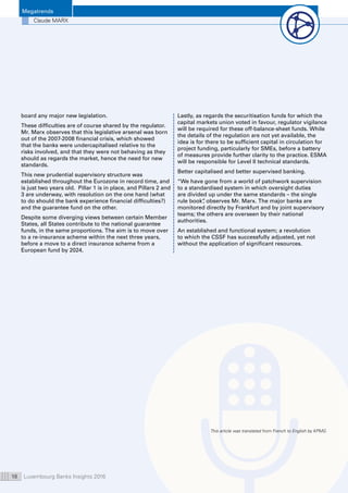 Luxembourg Banks Insights 201618
Megatrends
Claude MARX
board any major new legislation.
These difficulties are of course shared by the regulator.
Mr. Marx observes that this legislative arsenal was born
out of the 2007-2008 financial crisis, which showed
that the banks were undercapitalised relative to the
risks involved, and that they were not behaving as they
should as regards the market, hence the need for new
standards.
This new prudential supervisory structure was
established throughout the Eurozone in record time, and
is just two years old. Pillar 1 is in place, and Pillars 2 and
3 are underway, with resolution on the one hand (what
to do should the bank experience financial difficulties?)
and the guarantee fund on the other.
Despite some diverging views between certain Member
States, all States contribute to the national guarantee
funds, in the same proportions. The aim is to move over
to a re-insurance scheme within the next three years,
before a move to a direct insurance scheme from a
European fund by 2024.
Lastly, as regards the securitisation funds for which the
capital markets union voted in favour, regulator vigilance
will be required for these off-balance-sheet funds. While
the details of the regulation are not yet available, the
idea is for there to be sufficient capital in circulation for
project funding, particularly for SMEs, before a battery
of measures provide further clarity to the practice. ESMA
will be responsible for Level II technical standards.
Better capitalised and better supervised banking.
“We have gone from a world of patchwork supervision
to a standardised system in which oversight duties
are divided up under the same standards – the single
rule book”, observes Mr. Marx. The major banks are
monitored directly by Frankfurt and by joint supervisory
teams; the others are overseen by their national
authorities.
An established and functional system; a revolution
to which the CSSF has successfully adjusted, yet not
without the application of significant resources.
This article was translated from French to English by KPMG.
 