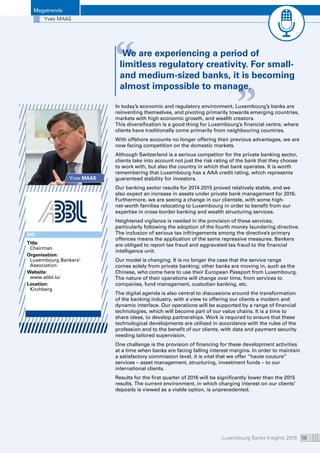 Luxembourg Banks Insights 2016 19
“ “We are experiencing a period of
limitless regulatory creativity. For small-
and medium-sized banks, it is becoming
almost impossible to manage.
Megatrends
Yves MAAS
Yves MAAS
In today’s economic and regulatory environment, Luxembourg’s banks are
reinventing themselves, and pivoting primarily towards emerging countries,
markets with high economic growth, and wealth creators.
This diversification is a good thing for Luxembourg’s financial centre, where
clients have traditionally come primarily from neighbouring countries.
With offshore accounts no longer offering their previous advantages, we are
now facing competition on the domestic markets.
Although Switzerland is a serious competitor for the private banking sector,
clients take into account not just the risk rating of the bank that they choose
to work with, but also the country in which that bank operates. It is worth
remembering that Luxembourg has a AAA credit rating, which represents
guaranteed stability for investors.
Our banking sector results for 2014-2015 proved relatively stable, and we
also expect an increase in assets under private bank management for 2016.
Furthermore, we are seeing a change in our clientele, with some high-
net-worth families relocating to Luxembourg in order to benefit from our
expertise in cross-border banking and wealth structuring services.
Heightened vigilance is needed in the provision of these services,
particularly following the adoption of the fourth money laundering directive.
The inclusion of serious tax infringements among the directive’s primary
offences means the application of the same repressive measures. Bankers
are obliged to report tax fraud and aggravated tax fraud to the financial
intelligence unit.
Our model is changing. It is no longer the case that the service range
comes solely from private banking; other banks are moving in, such as the
Chinese, who come here to use their European Passport from Luxembourg.
The nature of their operations will change over time, from services to
companies, fund management, custodian banking, etc.
The digital agenda is also central to discussions around the transformation
of the banking industry, with a view to offering our clients a modern and
dynamic interface. Our operations will be supported by a range of financial
technologies, which will become part of our value chains. It is a time to
share ideas, to develop partnerships. Work is required to ensure that these
technological developments are utilised in accordance with the rules of the
profession and to the benefit of our clients, with data and payment security
needing tailored supervision.
One challenge is the provision of financing for these development activities
at a time when banks are facing falling interest margins. In order to maintain
a satisfactory commission level, it is vital that we offer “haute couture”
services – asset management, structuring, investment funds – to our
international clients.
Results for the first quarter of 2016 will be significantly lower than the 2015
results. The current environment, in which charging interest on our clients’
deposits is viewed as a viable option, is unprecedented.
BIO
Title:
Chairman
Organisation: 
Luxembourg Bankers’
Association
Website: 
www.abbl.lu/
Location:
Kirchberg
 