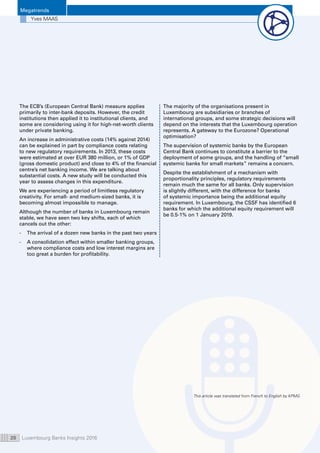 Luxembourg Banks Insights 201620
Megatrends
Yves MAAS
The ECB’s (European Central Bank) measure applies
primarily to inter-bank deposits. However, the credit
institutions then applied it to institutional clients, and
some are considering using it for high-net-worth clients
under private banking.
An increase in administrative costs (14% against 2014)
can be explained in part by compliance costs relating
to new regulatory requirements. In 2013, these costs
were estimated at over EUR 380 million, or 1% of GDP
(gross domestic product) and close to 4% of the financial
centre’s net banking income. We are talking about
substantial costs. A new study will be conducted this
year to assess changes in this expenditure.
We are experiencing a period of limitless regulatory
creativity. For small- and medium-sized banks, it is
becoming almost impossible to manage.
Although the number of banks in Luxembourg remain
stable, we have seen two key shifts, each of which
cancels out the other:
-	The arrival of a dozen new banks in the past two years
-	A consolidation effect within smaller banking groups,
where compliance costs and low interest margins are
too great a burden for profitability.
The majority of the organisations present in
Luxembourg are subsidiaries or branches of
international groups, and some strategic decisions will
depend on the interests that the Luxembourg operation
represents. A gateway to the Eurozone? Operational
optimisation?
The supervision of systemic banks by the European
Central Bank continues to constitute a barrier to the
deployment of some groups, and the handling of “small
systemic banks for small markets” remains a concern.
Despite the establishment of a mechanism with
proportionality principles, regulatory requirements
remain much the same for all banks. Only supervision
is slightly different, with the difference for banks
of systemic importance being the additional equity
requirement. In Luxembourg, the CSSF has identified 6
banks for which the additional equity requirement will
be 0.5-1% on 1 January 2019.
This article was translated from French to English by KPMG.
 