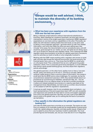 Luxembourg Banks Insights 2016 21
Megatrends
“ “Europe would be well advised, I think,
to maintain the diversity of its banking
environment.
Doris ENGEL
 What has been your experience with regulators from the
ECB over the last two years?
Being a relatively small institution without international subsidiaries or
branches, albeit classified as a systemic local bank, we have seen several
mismatches in terms of the single supervisory mechanism (SSM) regulators’
expectations on one hand, and our capabilities on the other. Previously, we
dealt only with decision-making bodies that were local, so we were used
to taking a more pragmatic approach—we knew whom to call if we needed
information, and more than likely the office we were calling was a few
minutes’ drive away. Our documentation and our procedures were, and still
would be, good enough for our needs, our size, and what we are doing, but it
isn’t up to scratch for what the new regulator wants. This is because the SSM
regulator wants documentation to be part of a global supervisory framework,
even for activities our bank is hardly or only marginally involved in.
Working with the CSSF means working with a regulator who knows us quite
well, and who also knows the national environment, the local economy, the
financial sector here, and so on. They know that the BCEE is a small actor
on a European level. They understand that we are a self-governing public
institution, which, from a corporate governance standpoint, is much different
than being a stock-quoted banking group, and they adjust their regulatory
activity accordingly.
The global supervisor, on the other hand, applies more or less a “one-size-
fits-all” policy and wants you to fit into it—and this is not easy. While it
certainly makes sense to have a common base of information, this causes a
small bank like the BCEE some undue challenges. For example, during the
comprehensive assessment exercise in 2014, they wanted details about our
procedures for provisioning for liabilities, operational risks, etc.—but we
had practically nil on our balance sheet, so we had no written procedures
in place and instead analysed occurrences on a case-by-case basis at the
management level. Nevertheless, we had to set up a written documentation
on the subject to fulfil the regulators’ expectations.
I must say as well, however, that it’s not completely doom and gloom—our
local representatives of the joint supervisory team (JST) are very accessible
and responsive and certainly do their best to convey and explain messages
from and to the global supervisor. But they are now a part of the SSM and
have to stick to the global rules, so it’s nothing like the level of connection
we had before.
 How specific is the information the global regulators are
looking for?
Let’s take the 2016 supervisory priorities as an example. The topics are vast,
from an analysis of our business model and its sustainability to governance,
credit risk, capital adequacy, liquidity, and data quality issues. Imagine that
you’re asked to prove that your business model is sustainable. You must
provide figures and forecasts, yes, but you must also do it in an integrated
Doris ENGEL
BIO
Title:
Head of Finance
Organisation: 
Banque et Caisse d’Epagne de
l‘Etat
Website: 
www.bcee.lu
Location:
Luxembourg
 