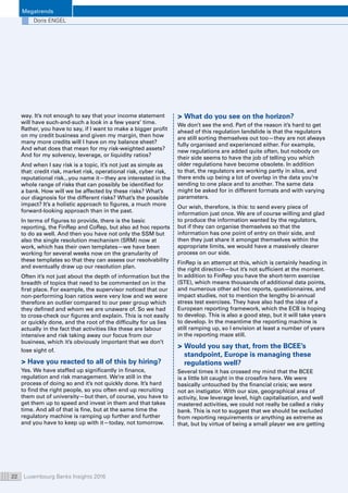 Megatrends
Luxembourg Banks Insights 201622
Doris ENGEL
way. It’s not enough to say that your income statement
will have such-and-such a look in a few years’ time.
Rather, you have to say, if I want to make a bigger profit
on my credit business and given my margin, then how
many more credits will I have on my balance sheet?
And what does that mean for my risk-weighted assets?
And for my solvency, leverage, or liquidity ratios?
And when I say risk is a topic, it’s not just as simple as
that: credit risk, market risk, operational risk, cyber risk,
reputational risk...you name it—they are interested in the
whole range of risks that can possibly be identified for
a bank. How will we be affected by these risks? What’s
our diagnosis for the different risks? What’s the possible
impact? It’s a holistic approach to figures, a much more
forward-looking approach than in the past.
In terms of figures to provide, there is the basic
reporting, the FinRep and CoRep, but also ad hoc reports
to do as well. And then you have not only the SSM but
also the single resolution mechanism (SRM) now at
work, which has their own templates—we have been
working for several weeks now on the granularity of
these templates so that they can assess our resolvability
and eventually draw up our resolution plan.
Often it’s not just about the depth of information but the
breadth of topics that need to be commented on in the
first place. For example, the supervisor noticed that our
non-performing loan ratios were very low and we were
therefore an outlier compared to our peer group which
they defined and whom we are unaware of. So we had
to cross-check our figures and explain. This is not easily
or quickly done, and the root of the difficulty for us lies
actually in the fact that activities like these are labour
intensive and risk taking away our focus from our
business, which it’s obviously important that we don’t
lose sight of.
 Have you reacted to all of this by hiring?
Yes. We have staffed up significantly in finance,
regulation and risk management. We’re still in the
process of doing so and it’s not quickly done. It’s hard
to find the right people, so you often end up recruiting
them out of university—but then, of course, you have to
get them up to speed and invest in them and that takes
time. And all of that is fine, but at the same time the
regulatory machine is ramping up further and further
and you have to keep up with it—today, not tomorrow.
 What do you see on the horizon?
We don’t see the end. Part of the reason it’s hard to get
ahead of this regulation landslide is that the regulators
are still sorting themselves out too—they are not always
fully organised and experienced either. For example,
new regulations are added quite often, but nobody on
their side seems to have the job of telling you which
older regulations have become obsolete. In addition
to that, the regulators are working partly in silos, and
there ends up being a lot of overlap in the data you’re
sending to one place and to another. The same data
might be asked for in different formats and with varying
parameters.
Our wish, therefore, is this: to send every piece of
information just once. We are of course willing and glad
to produce the information wanted by the regulators,
but if they can organise themselves so that the
information has one point of entry on their side, and
then they just share it amongst themselves within the
appropriate limits, we would have a massively clearer
process on our side.
FinRep is an attempt at this, which is certainly heading in
the right direction—but it’s not sufficient at the moment.
In addition to FinRep you have the short-term exercise
(STE), which means thousands of additional data points,
and numerous other ad hoc reports, questionnaires, and
impact studies, not to mention the lengthy bi-annual
stress test exercises. They have also had the idea of a
European reporting framework, which the ECB is hoping
to develop. This is also a good step, but it will take years
to develop. In the meantime the reporting machine is
still ramping up, so I envision at least a number of years
in the reporting maze still.
 Would you say that, from the BCEE’s
standpoint, Europe is managing these
regulations well?
Several times it has crossed my mind that the BCEE
is a little bit caught in the crossfire here. We were
basically untouched by the financial crisis; we were
not an instigator. With our size, geographical area of
activity, low leverage level, high capitalisation, and well
mastered activities, we could not really be called a risky
bank. This is not to suggest that we should be excluded
from reporting requirements or anything as extreme as
that, but by virtue of being a small player we are getting
 