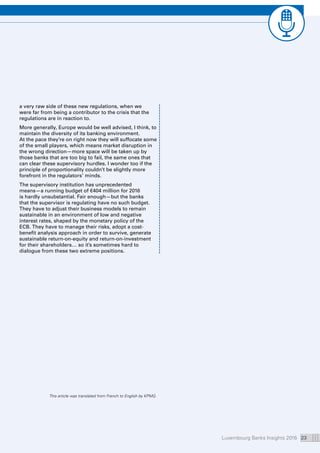 Luxembourg Banks Insights 2016 23
a very raw side of these new regulations, when we
were far from being a contributor to the crisis that the
regulations are in reaction to.
More generally, Europe would be well advised, I think, to
maintain the diversity of its banking environment.
At the pace they’re on right now they will suffocate some
of the small players, which means market disruption in
the wrong direction—more space will be taken up by
those banks that are too big to fail, the same ones that
can clear these supervisory hurdles. I wonder too if the
principle of proportionality couldn’t be slightly more
forefront in the regulators’ minds.
The supervisory institution has unprecedented
means—a running budget of €404 million for 2016
is hardly unsubstantial. Fair enough—but the banks
that the supervisor is regulating have no such budget.
They have to adjust their business models to remain
sustainable in an environment of low and negative
interest rates, shaped by the monetary policy of the
ECB. They have to manage their risks, adopt a cost-
benefit analysis approach in order to survive, generate
sustainable return-on-equity and return-on-investment
for their shareholders… so it’s sometimes hard to
dialogue from these two extreme positions.
This article was translated from French to English by KPMG.
 