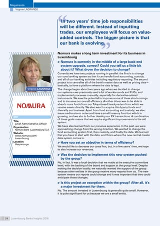 Megatrends
Luxembourg Banks Insights 201624
Virginie LAGRANGE
“ “
In two years’ time job responsibilities
will be different. Instead of inputting
trades, our employees will focus on value-
added controls. The bigger picture is that
our bank is evolving.
Virginie LAGRANGE
Nomura makes a long term investment for its business in
Luxembourg
 Nomura is currently in the middle of a large back-end
system upgrade, correct? Could you tell us a little bit
about it? What drove the decision to change?
Currently we have two projects running in parallel: the first is to change
our core banking system so that it can handle fund accounting, custody,
and all of our banking activities including regulatory reporting. The second
project is to centralise all of the bank’s master data as well as pricing data—
basically, to have a platform where the data is kept.
The change began about two years ago when we decided to change
our systems—we previously used a lot of workarounds and EUCs, and
implemented processes manually, especially for derivative-related
instruments. We saw the potential to improve some of these shortcomings
and to increase our overall efficiency. Another driver was to be able to
absorb more funds from our Tokyo-based headquarters from which we
receive assets directly. We also want to acquire third-party funds and
diversify our business. Apart from fund accounting and custody, we also
issue medium-term notes and have a small treasury function which is
growing, and we aim to further develop our FX transactions. A combination
of these goals means that we require significant improvements to the old
system.
We have also learned from our previous experience. In the past, we were
approaching change from the wrong direction. We wanted to change the
fund accounting system first, then custody, and finally the data. We learned
that you have to start with the data, and this is where the new central master
data system comes in.
 Have you set an objective in terms of efficiency?
We would like to decrease our costs first, but, in a few years’ time, we hope
to also increase our revenues.
 Was the decision to implement this new system pushed
by the group?
No, in fact. It was a local decision that we made at the executive committee
level, with the backing of the board and support at the group level. Despite
making the decision locally, we naturally wanted the support of the group
because other entities in the group receive many reports from us. The new
system means our reports could change and it was important that they could
anticipate those changes.
 Is this project an exception within the group? After all, it’s
a major investment for them.
No. The amount invested in Luxembourg is generally quite small. However,
it is quite significant for us because we are a small entity.
BIO
Title:
Chief Administrative Officer
Organisation: 
Nomura Bank (Luxembourg) S.A.
Website: 
www.nomura.com/
luxembourg
Location:
Hesperange
 