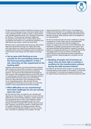 Luxembourg Banks Insights 2016 25
It’s also important to mention that Nomura Group is not
a bank, but a brokerage house. Only two entities within
it are custodian banks, us and an entity in Japan which
only handles Japanese funds. It’s a strategic investment
for Nomura. The group has important objectives
for growth so we need to be in a place where we’re
competitive and where our Luxembourg subsidiary can
help attract new clients—which we have done.
We also work in partnership with the group. We receive
help from personnel coming from Tokyo and India
who help reduce our costs by providing their project
expertise. Some of the IT developers work remotely but
most of them work locally and this helps the process
too.
 You’ve gone with SimCorp as your
provider for the core banking system and
the fund accounting platform. Is that a
risk, since they are less experienced on the
banking side?
Together with SimCorp, we have extensively analysed
their product to ensure that it meets our requirements
for a combined fund accounting and core banking
solution. The outcome demonstrated the strength of
their product. We understand that we are the first client
in Luxembourg to benefit from this integrated solution,
covering both fund accounting and core banking.
There is a clear demand in the Luxembourg market
for an integrated solution. We met with the top
management of SimCorp and it is clear to us that this
product is fully supported by SimCorp’s strategy.
 What difficulties are you experiencing?
And which challenges do you see coming
down the road?
On the technical side, it’s certainly not a simple task
aligning our two projects. The goal is to ensure the two
systems can communicate. However, neither system is
live yet because we are still in the integration phase.
The SimCorp project is supposed to go live in two
phases: the first in October 2017 and the second a year
later. However, the SimCorp platform needs data from
our platform NeoXam for testing purposes. We are
on track to get the NeoXam platform up and running
first—and that is unfolding in five phases. The last
phase should be live in 2017. A layer of complexity is
added by the fact that it is not always clear what dates
or information will be needed by both the SimCorp and
NeoXam projects. Both projects need to be adapted on
an ongoing basis.
On the non-technical side, the major challenge is change
management. It hasn’t been easy to change people’s
mind-sets, to convince them that this project is a
chance, an opportunity, for them to work differently. The
resistance to change is quite natural. In two years’ time
job responsibilities will be different. Instead of inputting
trades, our employees will focus on value-added controls.
The bigger picture is that our bank is evolving. We
need to acquire more business and stay competitive in
this environment. Staying stagnant is certainly not the
solution.
 Speaking of people and of business-as-
usual, have you been able to maintain a
workforce for the transformation without
leaving the daily business behind?
It’s difficult. At the start of the project, we selected some
business staff to focus solely on the project, to work with
our dedicated IT and project management personnel.
To replace these business staff, we hired temporary staff.
 