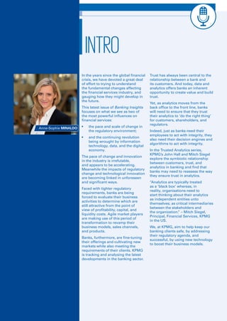 Luxembourg Banks Insights 2016 5
In the years since the global financial
crisis, we have devoted a great deal
of effort to trying to understand
the fundamental changes affecting
the financial services industry, and
gauging how they might develop in
the future.
This latest issue of Banking Insights
focuses on what we see as two of
the most powerful influences on
financial services:
•	 the pace and scale of change in
the regulatory environment;
•	 and the continuing revolution
being wrought by information
technology, data, and the digital
economy.
The pace of change and innovation
in the industry is irrefutable,
and appears to be accelerating.
Meanwhile the impacts of regulatory
change and technological innovation
are becoming linked in unforeseen
and significant ways.
Faced with tighter regulatory
requirements, banks are being
forced to evaluate their business
activities to determine which are
still attractive from the point of
view of profitability, capital, and
liquidity costs. Agile market players
are making use of this period of
transformation to revamp their
business models, sales channels,
and products.
Banks, furthermore, are fine-tuning
their offerings and cultivating new
markets while also meeting the
requirements of their clients. KPMG
is tracking and analysing the latest
developments in the banking sector.
Trust has always been central to the
relationship between a bank and
its customers. And today, data and
analytics offers banks an inherent
opportunity to create value and build
trust. 
Yet, as analytics moves from the
back office to the front line, banks
will need to ensure that they trust
their analytics to ‘do the right thing’
for customers, shareholders, and
regulators.
Indeed, just as banks need their
employees to act with integrity, they
also need their decision engines and
algorithms to act with integrity.
In the Trusted Analytics series,
KPMG’s John Hall and Mitch Siegel
explore the symbiotic relationship
between customers, trust, and
analytics in banking and find that
banks may need to reassess the way
they ensure trust in analytics. 
“Analytics are typically treated
as a ‘black box’ whereas, in
reality, organisations need to
start thinking about their analytics
as independent entities unto
themselves; as critical intermediaries
between the stakeholders and
the organization.” – Mitch Siegel,
Principal, Financial Services, KPMG
in the US.
We, at KPMG, aim to help keep our
banking clients safe, by addressing
their regulatory agenda, and
successful, by using new technology
to boost their business models.
INTRO
Anne-Sophie MINALDO
 