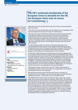 Luxembourg Banks Insights 20166
Megatrends
Pierre GRAMEGNA
A few days from now, British citizens will vote on their country’s potential
exit from the EU.
“The UK’s continued membership of the European Union is desirable for the
UK, the European Union and, of course, for Luxembourg”.
Although some claim that Britain’s withdrawal from the UE would benefit
Luxembourg, making it more attractive as a result, Pierre Gramegna
emphasises the fact that these two financial centres complement one
another, particularly as regards the funds industry: London handles
investment strategies while Luxembourg deals with all the other elements.
“We very much hope that the world’s largest financial centre will remain
within the EU”.
The UK’s decision aside, the majority of the large banks want to be
represented within the Eurozone, as the ability to offer banking services
throughout Europe from a European head office is strategic. If the UK were
to leave, banks based there would find themselves without a European
Passport in the absence of a base elsewhere on the continent.
The Chinese authorities chose Luxembourg as the country’s gateway into
the European market. China’s six largest banks have established operations
in the Grand Duchy, three of which in the past eighteen months. Our country
has taken decisive measures in making our appeal known. Investment funds,
deposits and bonds can all be denominated in renminbi in Luxembourg.
In addition, Luxembourg was the first non-Asian country to join the AIIB
(ed: Asian Infrastructure Investment Bank). “Whenever I see the Chinese
Finance Minister, as I did recently at the IMF in Washington, he reminds me
that the information is provided by the Chinese themselves”.
“Although the banks’ results fell by some 6% in 2015, I feel that this is
nevertheless a positive result, and I offer my congratulations to the banks,
as this shows that they have adjusted”.
We had feared that the issues that they were facing – the policy of
transparency around taxation, very low interest rates and costs relating to
regulatory pressures – would have a more noticeable impact.
The 2008 financial crisis showed us that there were cracks in the system.
When these come to light, waves of regulation often follow. The pendulum
that had swung too far one way is in the process of swinging heavily in the
other direction. The European Union was the central player in establishing
new rules, and we were able to achieve something that no-one else ever
had: the banking union, with its three central pillars of joint supervision
by around 130 systemic banks, joint deposit guarantees and a resolution
fund financed by banks rather than the taxpayer. What we have managed
to establish is an extraordinary tripartite structure. For Luxembourg, the
benefits outweigh the disadvantages, as we enjoy an umbrella, meaning
standardised rules and regulatory uniformity.
Pierre GRAMEGNA
“ “The UK’s continued membership of the
European Union is desirable for the UK,
the European Union and, of course,
for Luxembourg.
BIO
Title:
Minister of Finance
Organisation: 
The Government of the
Grand-Duchy of Luxembourg
Website: 
www.mf.public.lu/
Location:
City Centre
 