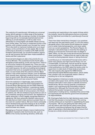 Luxembourg Banks Insights 2016 7
The majority of Luxembourg’s 143 banks are universal
banks, which operate in a wide range of the banking
world’s key areas. We are seeing a number of changes,
beginning with an increasingly sophisticated service
offering in private banking in order to cater more
effectively to current higher-net-wealth clients coming
from further away. The trend in investment funds is very
positive, with constant growth over the past four years.
This is due both to improved markets and, to an equal
degree, to the contribution of new assets. We are also
continuing to diversify our toolbox (LTIF, FIAR and the
fondation patrimoniale, our private foundation regime,
are all new products that have been made available to
banks and their customers).
Financial technologies are also a key priority for our
Finance Minister. This could become the fourth pillar,
alongside private banking, funds and insurance. There is
an enormous market to be tapped into. There are truly
impressive innovations in the areas of payment methods
and credit issuance. As with any budding technological
revolution that turns an accepted business model on its
head, no-one knows what the outcome will be. Major
players in the online payment industry, such as Rakuten,
have recently been awarded a banking licence, allowing
them to grant credit. We will be seeing an increasingly
digitalised service and new consumer habits.
Given the explosion in digital data, data protection
is on the agenda for both the CCCF (Commission for
Financial Sector Monitoring) and the CNPD (National
Commission for Data Protection). Luxembourg needs
high-quality secure data centres and must understand
and anticipate the needs of various sectors, the Cloud,
IT systems, etc. We are endeavouring to hold our own in
this constantly changing environment. Our legislation is
highly advanced, in that it legally recognises electronic
signatures. We have extremely detailed rules around
the data that are held in data centres to protect them in
the event of a system failure. We have tried to anticipate
future developments and will continue to do so thanks
in large part to the CSSF and the CNPD, both of which
examine these very issues.
Managing our financial industry means implementing
legislation imposed under Community law, such as
MiFID or the money laundering directive, while also
innovating and responding to the needs of those within
the industry, hence the discussions that are conducted
by the high-level committee for Luxembourg’s financial
centre.
There have been tremendous changes in our practices
and laws over the past twenty years. It is for this reason,
alongside others, that events should always be viewed
from a wider historical perspective, and never solely
from our current perspective. The Panama Papers, for
example: it should be kept in mind that the holding or
setting up of structures of this kind was not illegal in
itself; rather, it is the use of said structures that warrants
closer examination. “I believe that we need to take care
to avoid confusing separate issues or taking shortcuts.”
Luxembourg is an international financial centre with a
great many players and high financial flows. It is not
unreasonable, on that basis, that we would be named
in connection with the matter. In the aftermath of the
initial publications, the CSSF asked the banks under its
supervision to take stock of these kinds of practices.
The vast majority also signed the ICMA Charter
(International Capital Market Association), which states
that a banker may not proactively assist a client in
avoiding his or her tax obligations.
Most legislative initiatives to tackle money laundering
are taken at European level, and the money laundering
directive will make it even easier to identify economic
beneficiaries. We are moving towards a transparent
system, and Luxembourg has fortunately chosen to
embrace this. Although the financial centre initially
believed that greater transparency would mean
catastrophe in trading terms, nowadays they cannot help
but appreciate the fact that the government shouldered
its responsibilities.
Mr. Gramegna feels that the right decisions were made,
and that the process is moving forward. The coming
months will be just as important in establishing the pace
of progress. “We are just getting the ball rolling now
and we need to see how fast the others move going
forwards. Luxembourg believes that all steps must be
taken to guarantee a level playing field and ensure that
Europe as a whole remains competitive”.
This article was translated from French to English by KPMG.
 